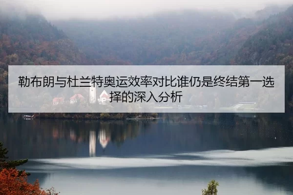 勒布朗与杜兰特奥运效率对比谁仍是终结第一选择的深入分析