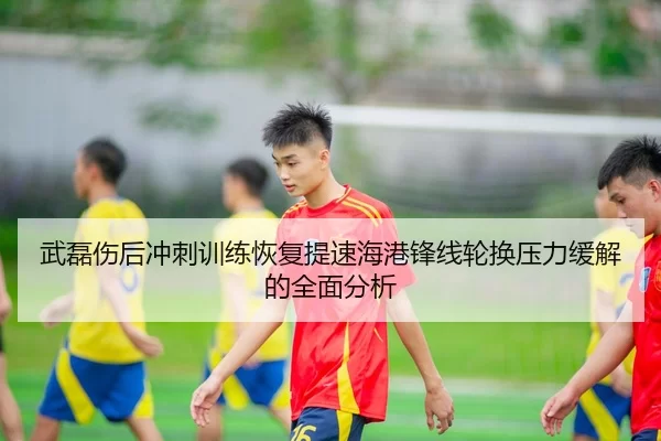 武磊伤后冲刺训练恢复提速海港锋线轮换压力缓解的全面分析