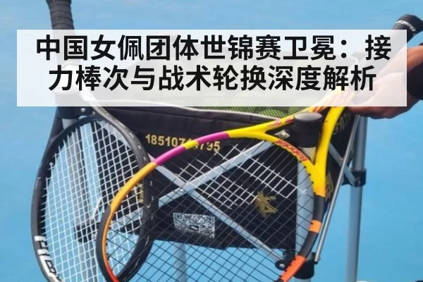中国女佩团体世锦赛卫冕：接力棒次与战术轮换深度解析