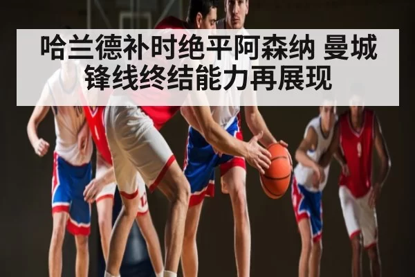 哈兰德补时绝平阿森纳 曼城锋线终结能力再展现